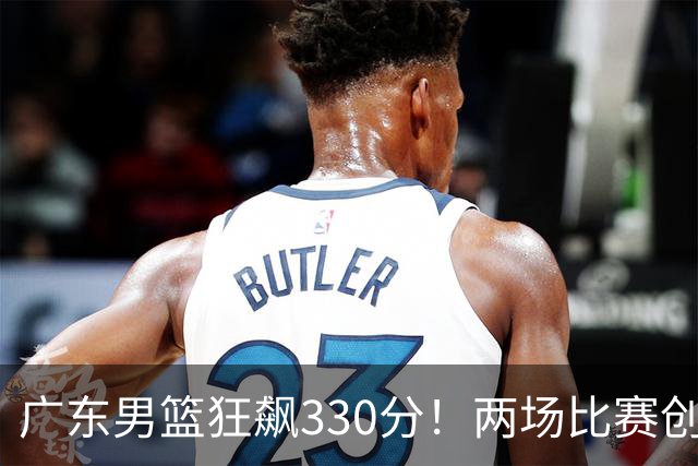 广东男篮狂飙330分！两场比赛创下惊人胜差的历史时刻